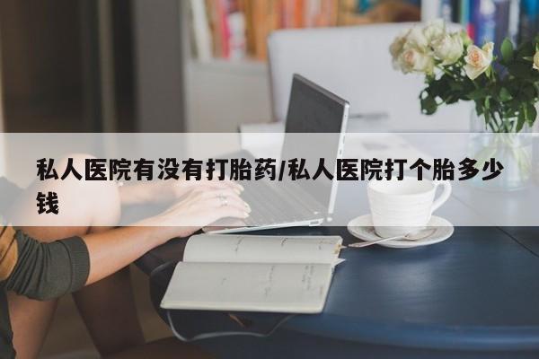吃什么东西容易导致流产私人医院有没有打胎药/私人医院打个胎多少钱