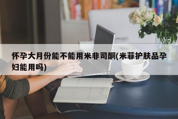 吃什么东西容易导致流产怀孕大月份能不能用米非司酮(米菲护肤品孕妇能用吗)