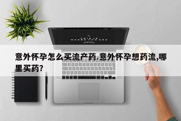 吃什么东西容易导致流产意外怀孕怎么买流产药.意外怀孕想药流,哪里买药？