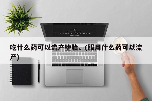 吃什么东西容易导致流产吃什么药可以流产堕胎、(服用什么药可以流产)