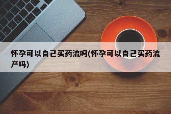 吃什么东西容易导致流产怀孕可以自己买药流吗(怀孕可以自己买药流产吗)