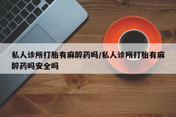 吃什么东西容易导致流产私人诊所打胎有麻醉药吗/私人诊所打胎有麻醉药吗安全吗